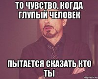 то чувство, когда глупый человек пытается сказать кто ты