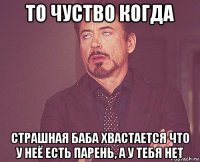 то чуство когда страшная баба хвастается что у неё есть парень, а у тебя нет