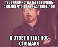 твое лицо когда ты говоришь селедке,что он не туда идет, а он в ответ я тебе нос сломаю!