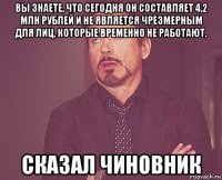 вы знаете, что сегодня он составляет 4,2 млн рублей и не является чрезмерным для лиц, которые временно не работают. сказал чиновник