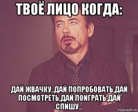 твоё лицо когда: дай жвачку..дай попробовать,дай посмотреть,дай поиграть,дай спишу...