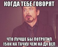 когда тебе говорят что лучше бы потратил 150к на тачку чем на дх вел