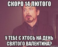 скоро 14 лютого у тебе є хтось на день святого валентина?