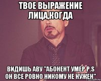 твое выражение лица,когда видишь аву "абонент умер p.s он все ровно никому не нужен"