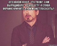 -ого какой хохол -это твой? -сам выращивал? -а сало ест? -а слава украине кричит? -а хуй может пососать? 