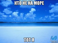 кто не на море тот я