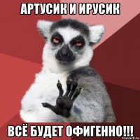 артусик и ирусик всё будет офигенно!!!