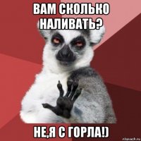 вам сколько наливать? не,я с горла!)