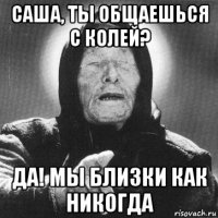 саша, ты общаешься с колей? да! мы близки как никогда