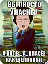 вы просто ужасны! а вот в ,, а,, класее как щелковые