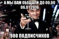 а мы вам обещали до 00.00 06.01.2016 900 подписчиков