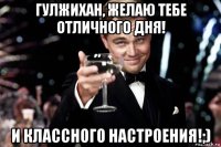 гулжихан, желаю тебе отличного дня! и классного настроения!;)