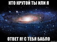 кто крутой ты или я ответ я! с тебя бабло