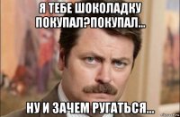 я тебе шоколадку покупал?покупал... ну и зачем ругаться...