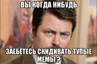 вы когда нибудь заебётесь скидивать тупые мемы ?