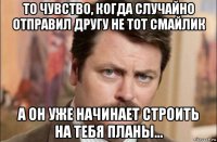 то чувство, когда случайно отправил другу не тот смайлик а он уже начинает строить на тебя планы...