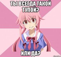 ты всегда такой тупой? или да?