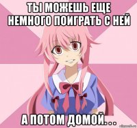 ты можешь еще немного поиграть с ней а потом домой. . .