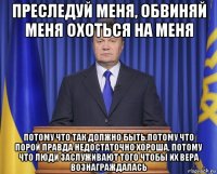 преследуй меня, обвиняй меня охоться на меня потому что так должно быть,потому что порой правда недостаточно хороша, потому что люди заслуживают того чтобы их вера вознаграждалась