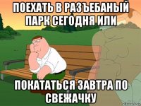 поехать в разъебаный парк сегодня или покататься завтра по свежачку