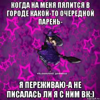 когда на меня пялится в городе какой-то очередной парень- я переживаю-а не писалась ли я с ним вк:)