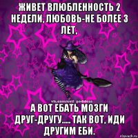 живет влюбленность 2 недели, любовь-не более 3 лет, а вот ебать мозги друг-другу..... так вот, иди другим еби.