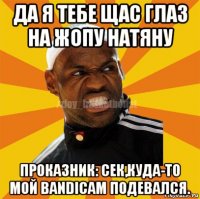 да я тебе щас глаз на жопу натяну проказник: сек,куда-то мой bandicam подевался.