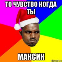 то чувство когда ты максик