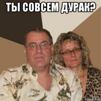 ты совсем дурак? 