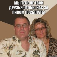 мы тебе не твои друзья,чтобы нас за пивом посылать! 