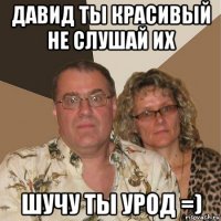 давид ты красивый не слушай их шучу ты урод =)