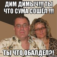 дим димыч!!! ты что сума сошёл !!! ты что обалдел?!