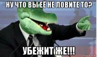 ну что вы её не ловите то? убежит же!!!