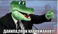  данила,лови наркоманов!!!