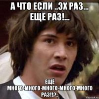 а что если ..эх раз... ещё раз!... ещё много-много-много-много-много раз!!?..