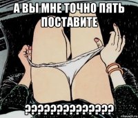 а вы мне точно пять поставите ??????????????