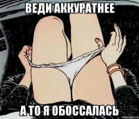 веди аккуратнее а то я обоссалась