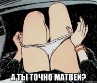  а ты точно матвей?