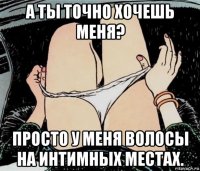 а ты точно хочешь меня? просто у меня волосы на интимных местах.