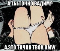 а ты точно вадим? а это точно твой bmw