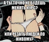 а ты точно не будешь менять курс? или резать людей по живому?