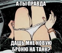 а ты правда дашь мне новую броню на танк?