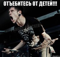 отъебитесь от детей!!! 