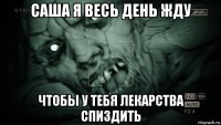 саша я весь день жду чтобы у тебя лекарства спиздить