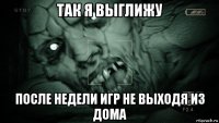 так я выглижу после недели игр не выходя из дома