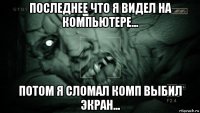 последнее что я видел на компьютере... потом я сломал комп выбил экран...