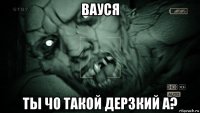 вауся ты чо такой дерзкий а?