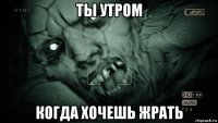 ты утром когда хочешь жрать