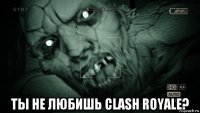  ты не любишь clash royale?