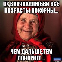 ох,внучка!!любви все возрасты покорны... чем дальше,тем покорнее...